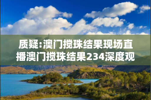 质疑:澳门搅珠结果现场直播澳门搅珠结果234深度观察:澳门搅珠结果现场直播12-23-34-05-17-28 T:42的欺诈本质-核心解答、解释与落实