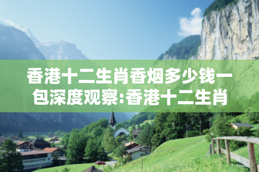 香港十二生肖香烟多少钱一包深度观察:香港十二生肖香烟多少钱一包02-15-23-37-41-09 T:26的欺诈本质-核心解答、解释与落实-透彻释义