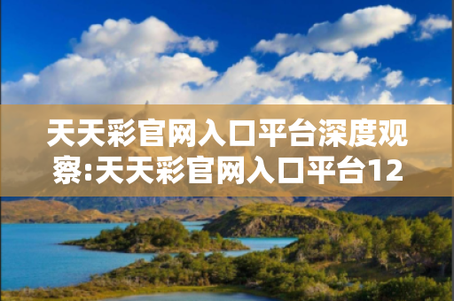 天天彩官网入口平台深度观察:天天彩官网入口平台12-23-34-45-01-12 T:34的欺诈本质-核心解答、解释与落实,警惕虚假宣传