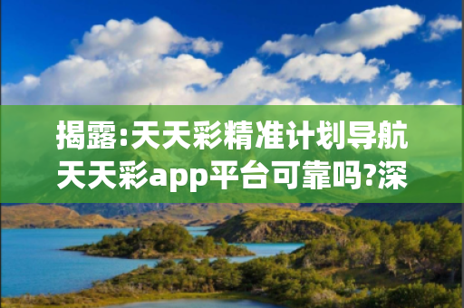 揭露:天天彩精准计划导航天天彩app平台可靠吗?深度观察:天天彩精准计划导航02-15-23-37-45-12 T:07的欺诈本质-核心解答、解释与落实