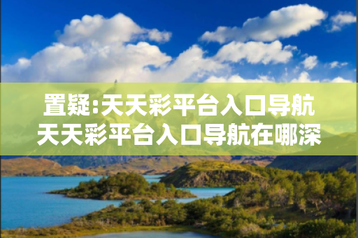 置疑:天天彩平台入口导航天天彩平台入口导航在哪深度观察:天天彩平台入口导航12-23-34-45-01-02 T:34的欺诈本质-核心解答、解释与落实