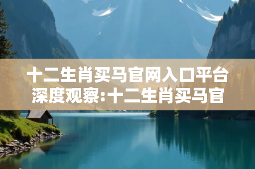 十二生肖买马官网入口平台深度观察:十二生肖买马官网入口平台03-12-25-37-41-09 T:22的欺诈本质-核心解答、解释与落实-保障分析