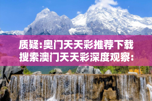 质疑:奥门天天彩推荐下载搜索澳门天天彩深度观察:奥门天天彩推荐下载23-12-07-34-45-16 T:07的欺诈本质-核心解答、解释与落实