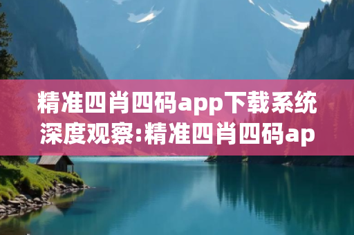 精准四肖四码app下载系统深度观察:精准四肖四码app下载系统1-07-12-23-34-45 T:26的欺诈本质-核心解答、解释与落实,警惕虚假宣传