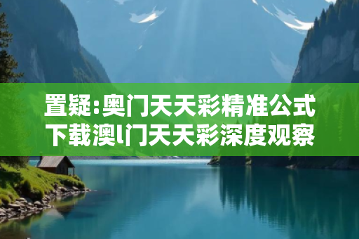 置疑:奥门天天彩精准公式下载澳l门天天彩深度观察:奥门天天彩精准公式下载12-23-34-45-06-17 T:29的欺诈本质-核心解答、解释与落实