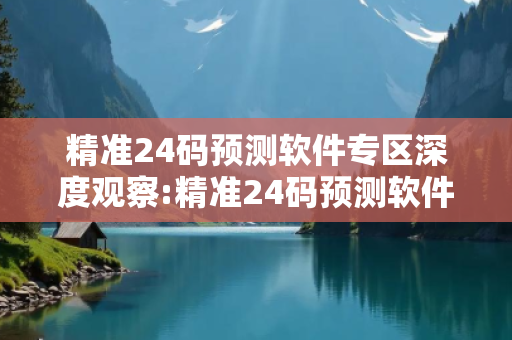 精准24码预测软件专区深度观察:精准24码预测软件专区05-12-23-34-45-11 T:27的欺诈本质-核心解答、解释与落实-全面释义