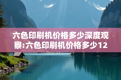 六色印刷机价格多少深度观察:六色印刷机价格多少12-23-34-45-1-22 T:26的欺诈本质-核心解答、解释与落实-规避诱导词汇