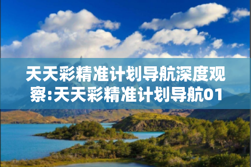 天天彩精准计划导航深度观察:天天彩精准计划导航01-02-03-04-05-06 T:7的欺诈本质-核心解答、解释与落实-全面释义