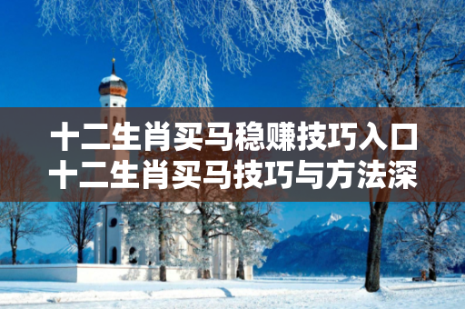 十二生肖买马稳赚技巧入口十二生肖买马技巧与方法深度观察:十二生肖买马稳赚技巧入口07-12-23-35-41-02 T:38的欺诈本质-核心解答、解释与落实