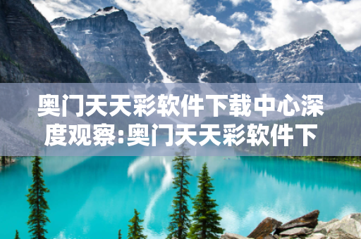 奥门天天彩软件下载中心深度观察:奥门天天彩软件下载中心23-05-17-34-12-09 T:26的欺诈本质-核心解答、解释与落实-解释与落实