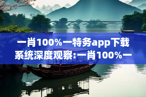 一肖100%一特务app下载系统深度观察:一肖100%一特务app下载系统12-24-36-08-15-22 T:37的欺诈本质-核心解答、解释与落实