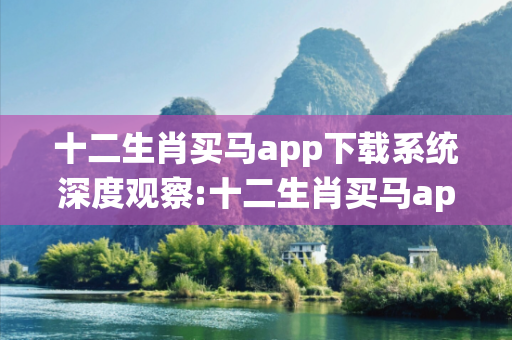 十二生肖买马app下载系统深度观察:十二生肖买马app下载系统12-23-34-45-01-19 T:37的欺诈本质-核心解答、解释与落实,警惕虚假宣传