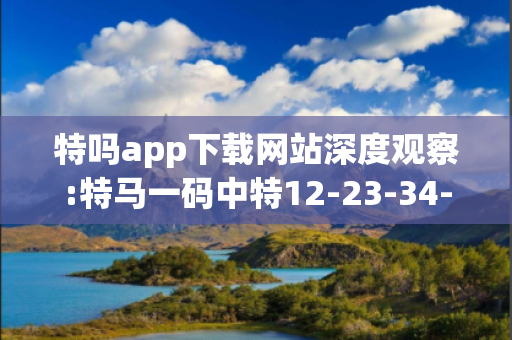 特吗app下载网站深度观察:特马一码中特12-23-34-45-01-02 T:33的欺诈本质-核心解答、解释与落实,防范不实的迷雾