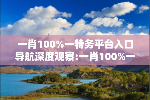 一肖100%一特务平台入口导航深度观察:一肖100%一特务平台入口导航12-05-23-37-14-09 T:26的欺诈本质-核心解答、解释与落实,防范不实的迷雾