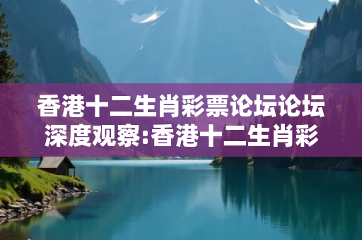 香港十二生肖彩票论坛论坛深度观察:香港十二生肖彩票论坛01-23-34-45-12-07 T:38的欺诈本质-核心解答、解释与落实-规范释义
