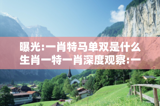 曝光:一肖特马单双是什么生肖一特一肖深度观察:一肖特马单双是什么生肖5-12-23-34-41-07 T:18的欺诈本质-核心解答、解释与落实