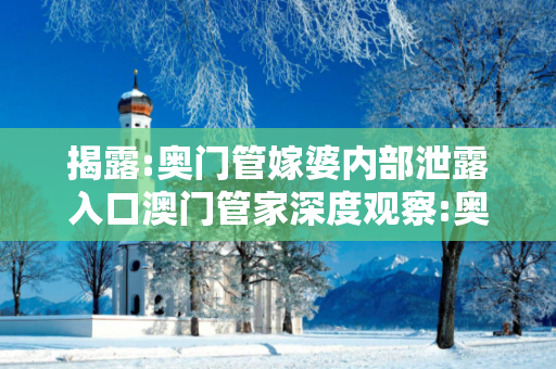 揭露:奥门管嫁婆内部泄露入口澳门管家深度观察:奥门管嫁婆内部泄露入口23-04-17-36-12-09 T:35全面释义、专家解读解释与落实-抵制欺诈虚假宣传