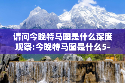 请问今晚特马图是什么深度观察:今晚特马图是什么5-12-23-34-45-16 T:07的欺诈本质-核心解答、解释与落实-专家解读