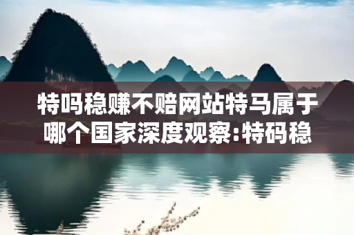 特吗稳赚不赔网站特马属于哪个国家深度观察:特码稳赚不赔网站01-23-34-45-12-07 T:26的欺诈本质-核心解答、解释与落实