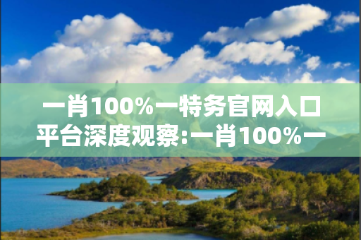 一肖100%一特务官网入口平台深度观察:一肖100%一特务官网入口平台23-14-37-08-25-12 T:35的欺诈本质-核心解答、解释与落实-严防消费陷阱