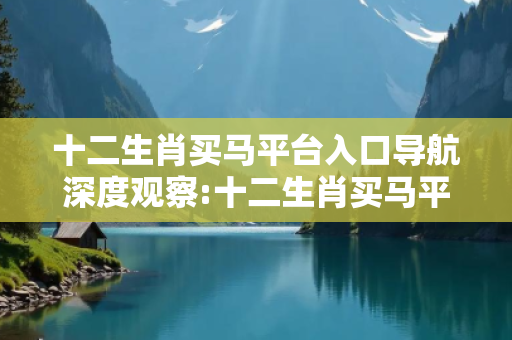 十二生肖买马平台入口导航深度观察:十二生肖买马平台入口导航23-05-17-34-28-41 T:12的欺诈本质-核心解答、解释与落实-拒绝欺骗性承诺