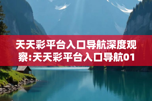 天天彩平台入口导航深度观察:天天彩平台入口导航01-23-34-45-12-07 T:35的欺诈本质-核心解答、解释与落实-合理释义