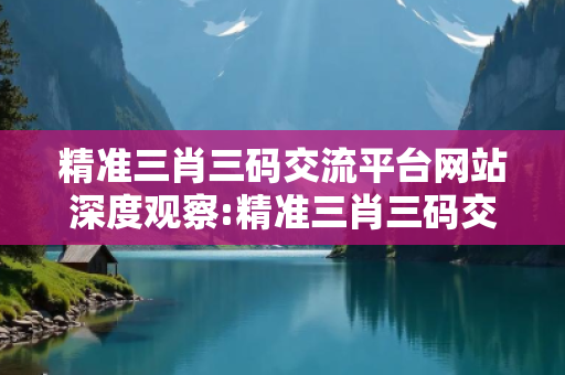 精准三肖三码交流平台网站深度观察:精准三肖三码交流平台01-23-34-45-12-07 T:39的欺诈本质-核心解答、解释与落实-严防消费陷阱