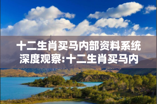 十二生肖买马内部资料系统深度观察:十二生肖买马内部资料系统12-23-34-45-01-19 T:26的欺诈本质-核心解答、解释与落实-科技释义