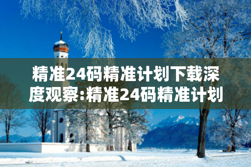 精准24码精准计划下载深度观察:精准24码精准计划下载01-23-34-45-12-36 T:28的欺诈本质-核心解答、解释与落实-专家解读