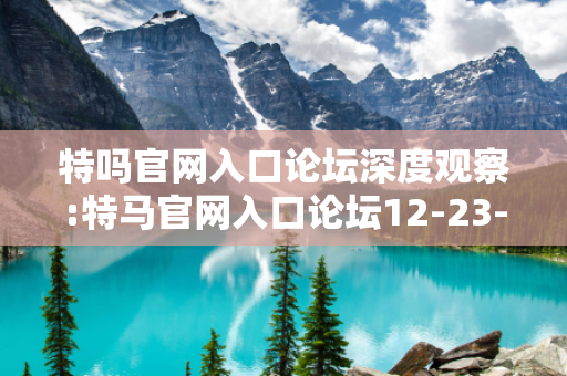 特吗官网入口论坛深度观察:特马官网入口论坛12-23-34-45-01-12 T:27的欺诈本质-核心解答、解释与落实-全面释义