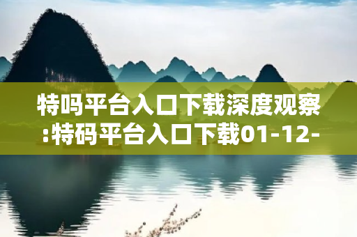 特吗平台入口下载深度观察:特码平台入口下载01-12-23-34-45-06 T:28的欺诈本质-核心解答、解释与落实-领域解答