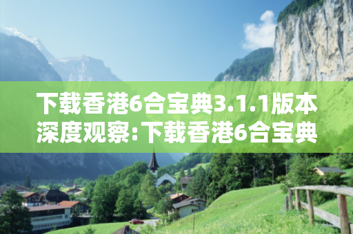 下载香港6合宝典3.1.1版本深度观察:下载香港6合宝典3.1.1版本5-12-23-34-45-16 T:27的欺诈本质-核心解答、解释与落实-规范释义