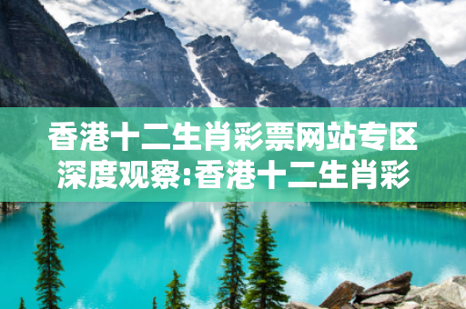 香港十二生肖彩票网站专区深度观察:香港十二生肖彩票网站专区12-23-34-45-06-17 T:22的欺诈本质-核心解答、解释与落实,小心虚假的伪宣传
