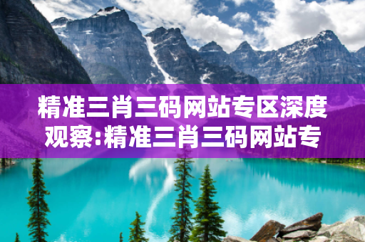 精准三肖三码网站专区深度观察:精准三肖三码网站专区23-07-15-34-12-41 T:26全面释义、专家解读解释与落实-抵制欺诈虚假宣传,警惕虚假宣传