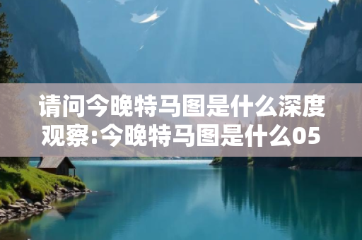 请问今晚特马图是什么深度观察:今晚特马图是什么05-12-23-34-45-19 T:27的欺诈本质-核心解答、解释与落实-保障分析
