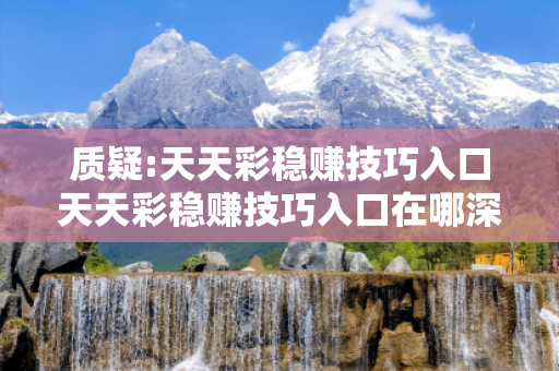 质疑:天天彩稳赚技巧入口天天彩稳赚技巧入口在哪深度观察:天天彩稳赚技巧入口12-23-34-45-01-02 T:15的欺诈本质-核心解答、解释与落实