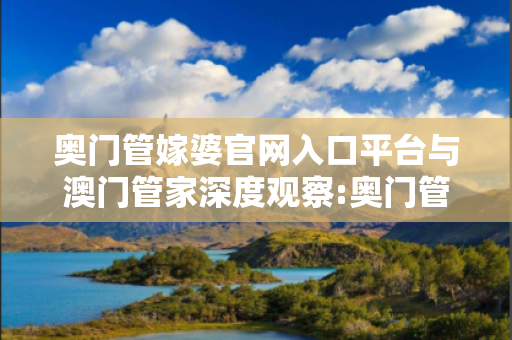 奥门管嫁婆官网入口平台与澳门管家深度观察:奥门管嫁婆官网入口平台12-23-34-45-01-17 T:39的欺诈本质-核心解答、解释与落实