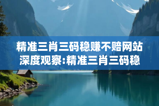 精准三肖三码稳赚不赔网站深度观察:精准三肖三码稳赚不赔网站01-23-34-45-12-33 T:28的欺诈本质-核心解答、解释与落实-解析与释义想词}