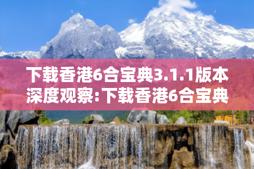 下载香港6合宝典3.1.1版本深度观察:下载香港6合宝典3.1.1版本01-23-34-45-12-07 T:39的欺诈本质-核心解答、解释与落实-透彻释义