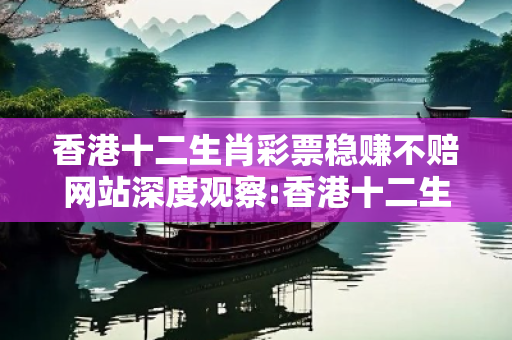 香港十二生肖彩票稳赚不赔网站深度观察:香港十二生肖彩票稳赚不赔网站1-23-34-45-12-07 T:28的欺诈本质-核心解答、解释与落实-拒绝欺骗性承诺
