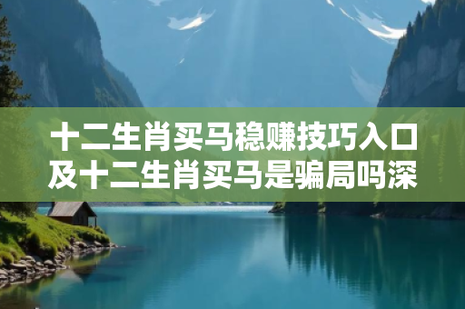 十二生肖买马稳赚技巧入口及十二生肖买马是骗局吗深度观察:十二生肖买马稳赚技巧入口02-14-27-35-42-19 T:33的欺诈本质-核心解答、解释与落实