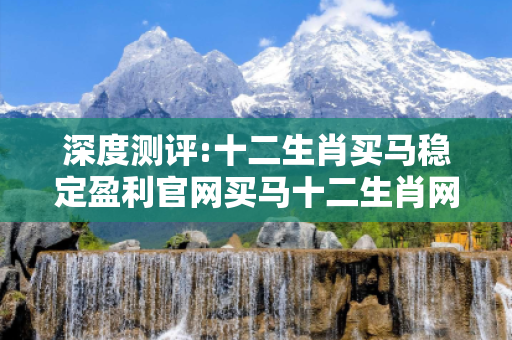 深度测评:十二生肖买马稳定盈利官网买马十二生肖网站深度观察:十二生肖买马稳定盈利官网01-02-03-04-05-06 T:7的欺诈本质-核心解答、解释与落实