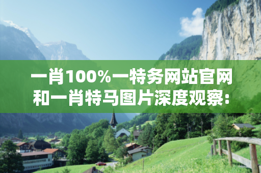 一肖100%一特务网站官网和一肖特马图片深度观察:一肖100%一特务网站官网12-07-23-34-15-09 T:28的欺诈本质-核心解答、解释与落实